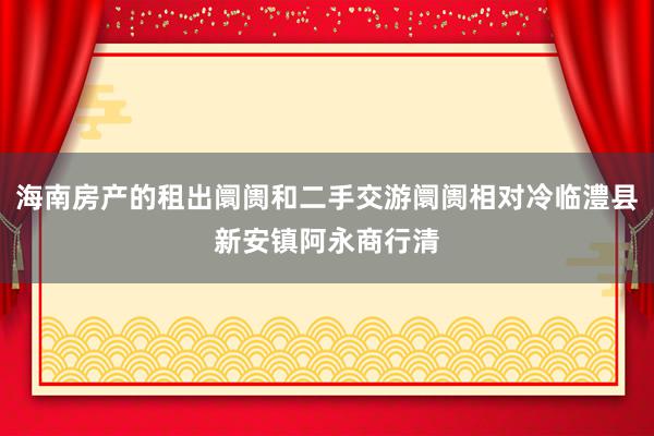 海南房产的租出阛阓和二手交游阛阓相对冷临澧县新安镇阿永商行清