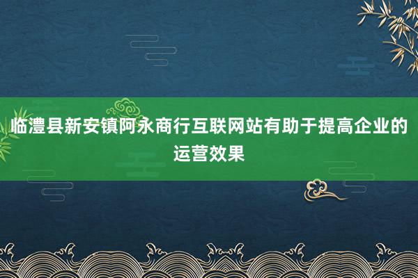 临澧县新安镇阿永商行互联网站有助于提高企业的运营效果